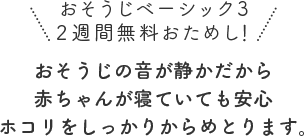 おそうじの音が静かだから赤ちゃんが寝ていても安心ホコリをしっかりからめとります。