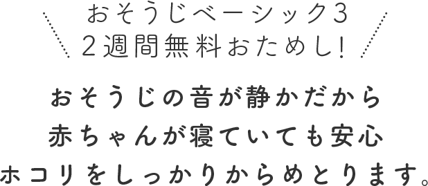おそうじの音が静かだから赤ちゃんが寝ていても安心ホコリをしっかりからめとります。